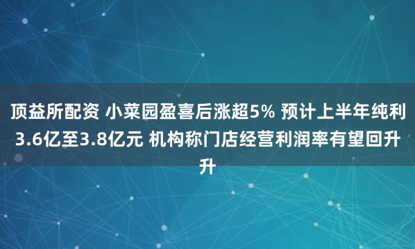 顶益所配资 小菜园盈喜后涨超5% 预计上半年纯利3.6亿至3.8亿元 机构称门店经营利润率有望回升