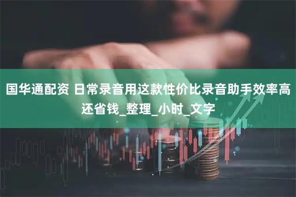 国华通配资 日常录音用这款性价比录音助手效率高还省钱_整理_小时_文字