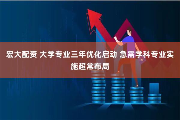 宏大配资 大学专业三年优化启动 急需学科专业实施超常布局