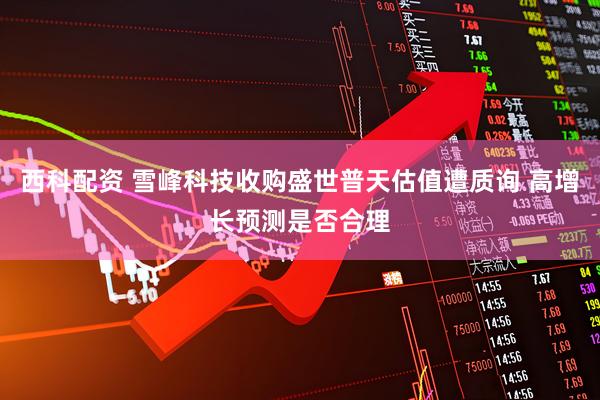 西科配资 雪峰科技收购盛世普天估值遭质询 高增长预测是否合理