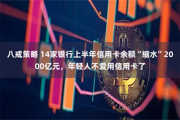 八戒策略 14家银行上半年信用卡余额“缩水”2000亿元，年轻人不爱用信用卡了