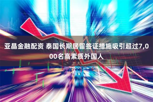 亚晶金融配资 泰国长期居留签证措施吸引超过7,000名高素质外国人
