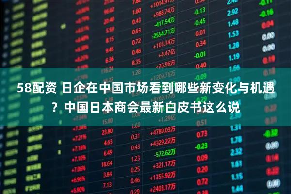 58配资 日企在中国市场看到哪些新变化与机遇？中国日本商会最新白皮书这么说