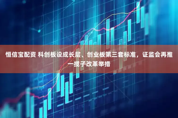 恒信宝配资 科创板设成长层、创业板第三套标准，证监会再推一揽子改革举措