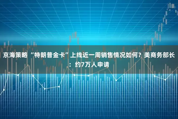 京海策略 “特朗普金卡”上线近一周销售情况如何？美商务部长：约7万人申请
