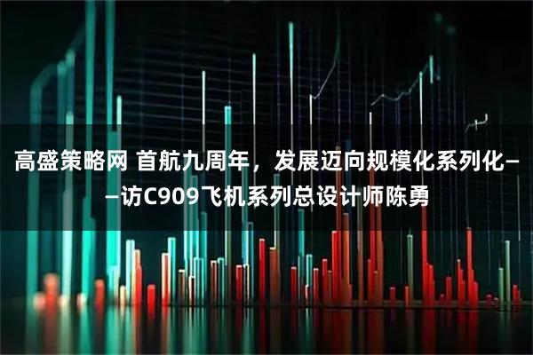 高盛策略网 首航九周年，发展迈向规模化系列化——访C909飞机系列总设计师陈勇
