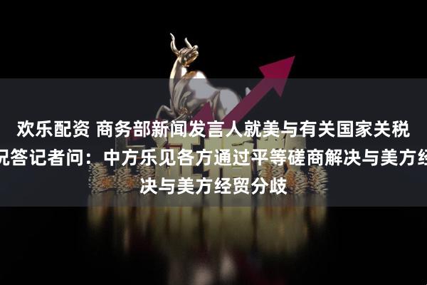 欢乐配资 商务部新闻发言人就美与有关国家关税谈判情况答记者问：中方乐见各方通过平等磋商解决与美方经贸分歧