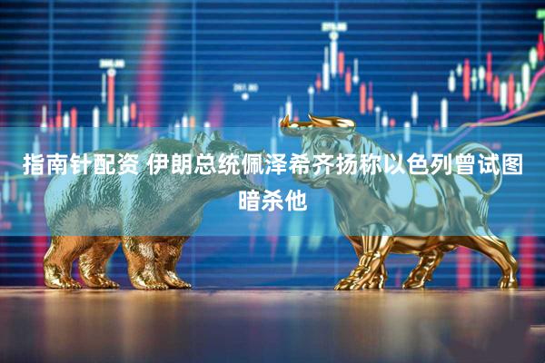指南针配资 伊朗总统佩泽希齐扬称以色列曾试图暗杀他