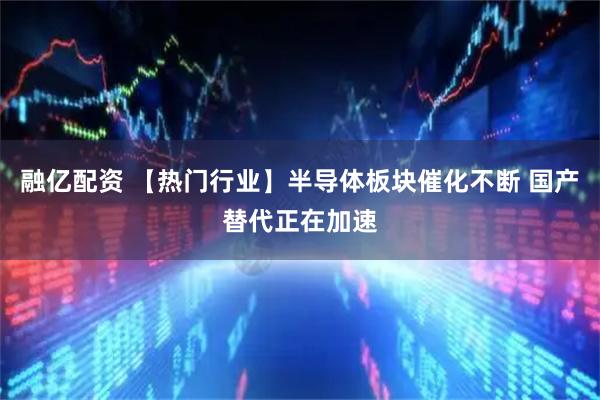 融亿配资 【热门行业】半导体板块催化不断 国产替代正在加速