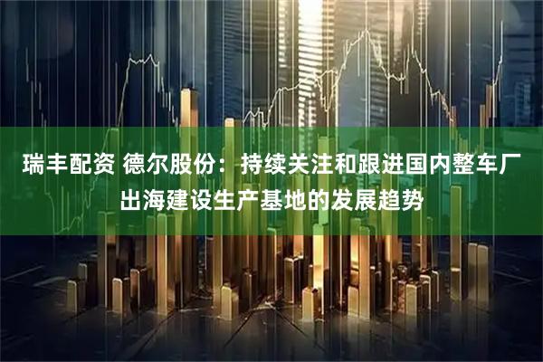 瑞丰配资 德尔股份：持续关注和跟进国内整车厂出海建设生产基地的发展趋势