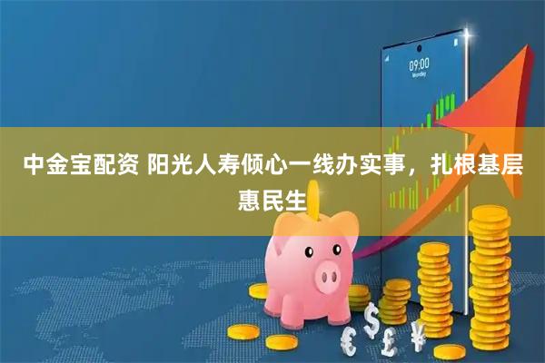 中金宝配资 阳光人寿倾心一线办实事，扎根基层惠民生