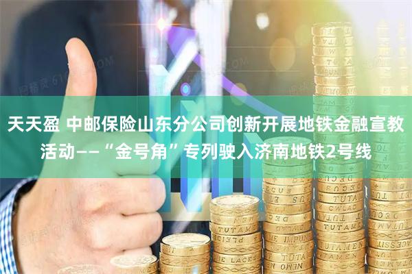 天天盈 中邮保险山东分公司创新开展地铁金融宣教活动——“金号角”专列驶入济南地铁2号线