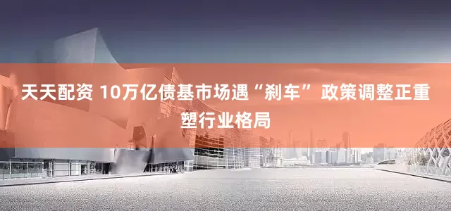 天天配资 10万亿债基市场遇“刹车” 政策调整正重塑行业格局