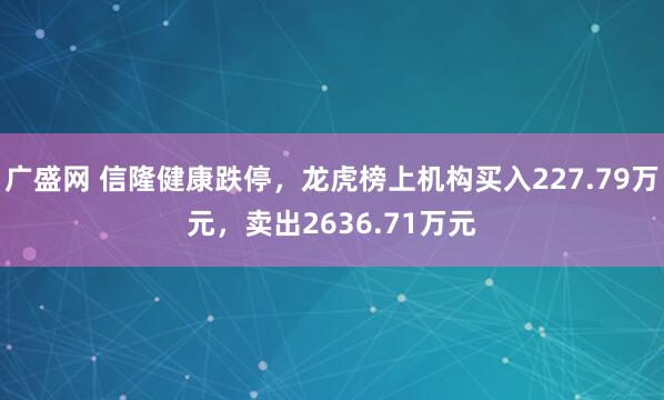广盛网 信隆健康跌停，龙虎榜上机构买入227.79万元，卖出2636.71万元