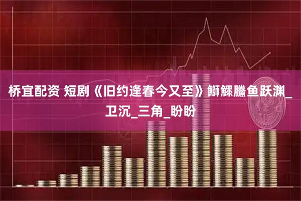 桥宜配资 短剧《旧约逢春今又至》鰤鰥鰧鱼跃渊_卫沉_三角_盼盼
