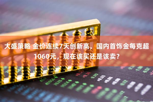 大盛策略 金价连续7天创新高，国内首饰金每克超1060元，现在该买还是该卖？