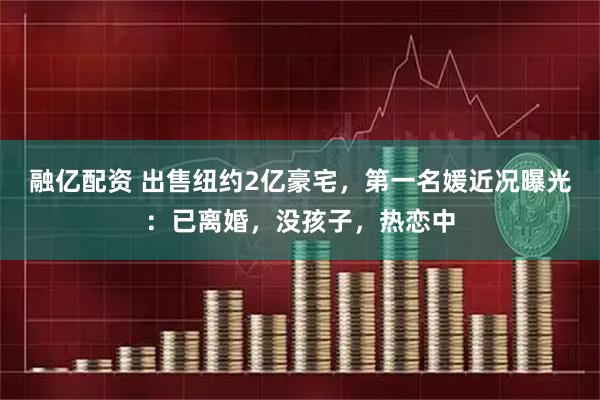 融亿配资 出售纽约2亿豪宅，第一名媛近况曝光：已离婚，没孩子，热恋中