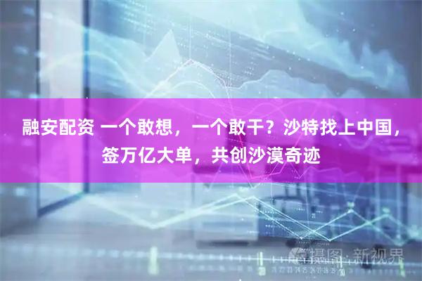 融安配资 一个敢想，一个敢干？沙特找上中国，签万亿大单，共创沙漠奇迹