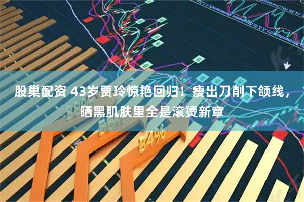 股巢配资 43岁贾玲惊艳回归！瘦出刀削下颌线，晒黑肌肤里全是滚烫新章