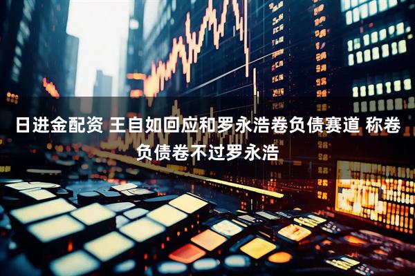日进金配资 王自如回应和罗永浩卷负债赛道 称卷负债卷不过罗永浩