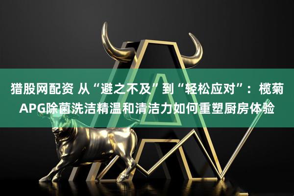 猎股网配资 从“避之不及”到“轻松应对”：榄菊APG除菌洗洁精温和清洁力如何重塑厨房体验