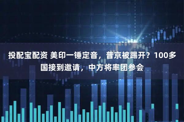 投配宝配资 美印一锤定音，普京被踢开？100多国接到邀请，中方将率团参会