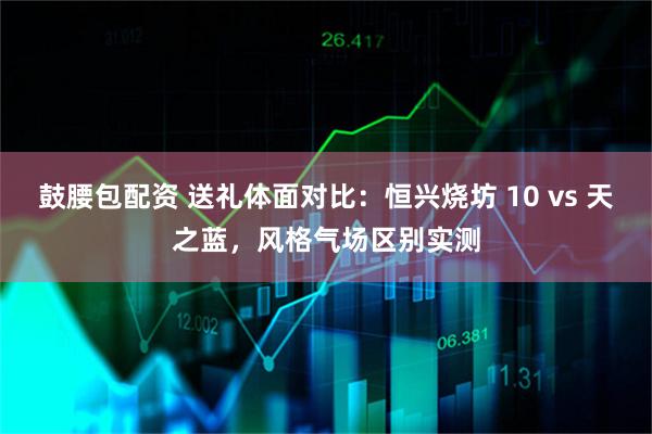 鼓腰包配资 送礼体面对比：恒兴烧坊 10 vs 天之蓝，风格气场区别实测