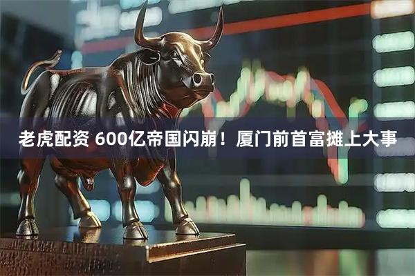老虎配资 600亿帝国闪崩！厦门前首富摊上大事